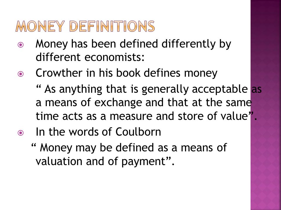  Money has been defined differently by different economists:  Crowther in his book defines money As anything that is generally acceptable as a means of exchange and that at the same time acts as a measure and store of value .
