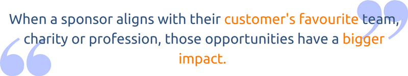 When a sponsor aligns with their customer’s favourite team, charity or profession those opportunities have a bigger impact.